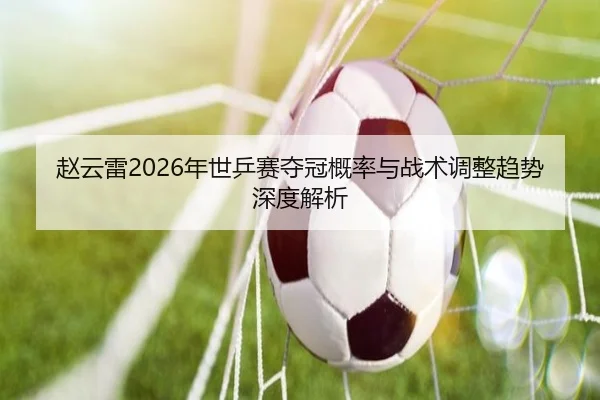 赵云雷2026年世乒赛夺冠概率与战术调整趋势深度解析